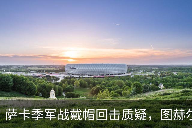 萨卡季军战戴帽回击质疑，图赫尔强硬回应：我们的决策完全正确